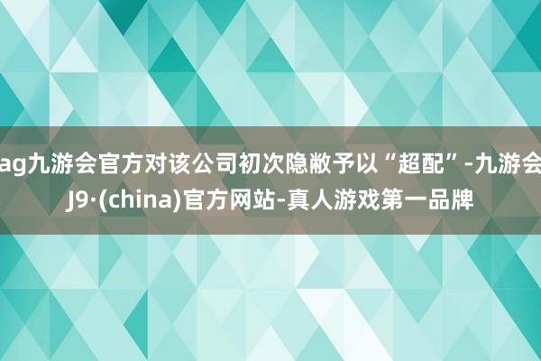 ag九游会官方对该公司初次隐敝予以“超配”-九游会J9·(china)官方网站-真人游戏第一品牌