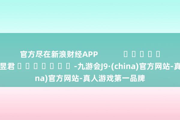 官方尽在新浪财经APP            						背负剪辑：卢昱君 							-九游会J9·(china)官方网站-真人游戏第一品牌