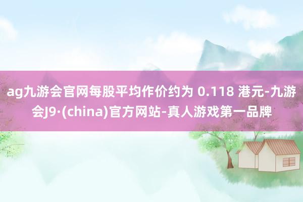 ag九游会官网每股平均作价约为 0.118 港元-九游会J9·(china)官方网站-真人游戏第一品牌