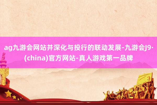 ag九游会网站并深化与投行的联动发展-九游会J9·(china)官方网站-真人游戏第一品牌