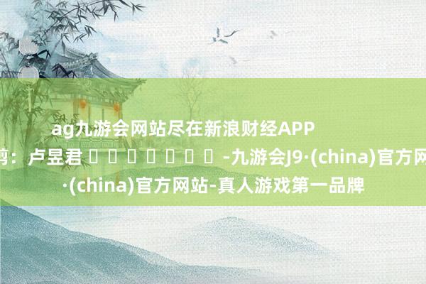 ag九游会网站尽在新浪财经APP            						包袱裁剪：卢昱君 							-九游会J9·(china)官方网站-真人游戏第一品牌