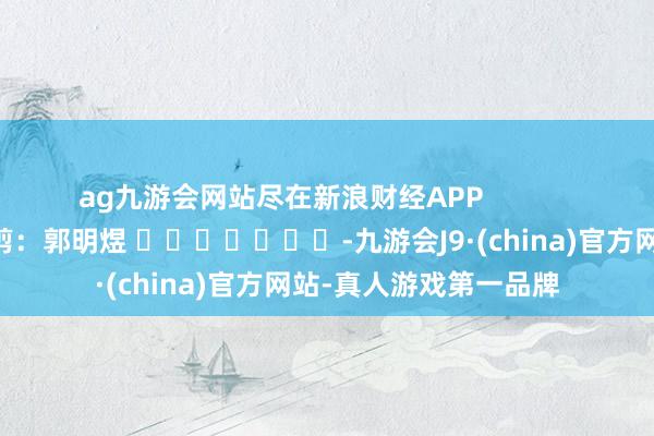 ag九游会网站尽在新浪财经APP            						包袱裁剪：郭明煜 							-九游会J9·(china)官方网站-真人游戏第一品牌