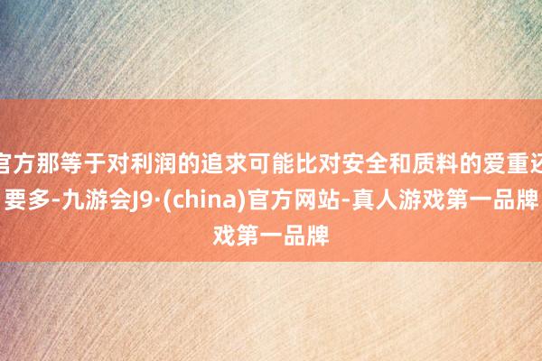 官方那等于对利润的追求可能比对安全和质料的爱重还要多-九游会J9·(china)官方网站-真人游戏第一品牌