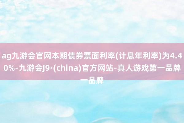 ag九游会官网本期债券票面利率(计息年利率)为4.40%-九游会J9·(china)官方网站-真人游戏第一品牌