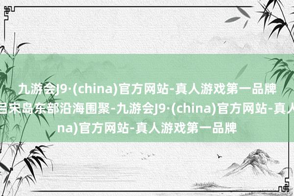 九游会J9·(china)官方网站-真人游戏第一品牌安宁向菲律宾吕宋岛东部沿海围聚-九游会J9·(china)官方网站-真人游戏第一品牌