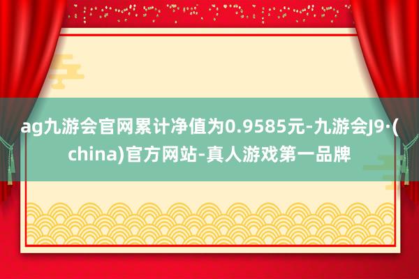 ag九游会官网累计净值为0.9585元-九游会J9·(china)官方网站-真人游戏第一品牌