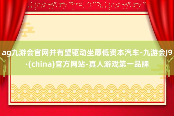 ag九游会官网并有望驱动坐蓐低资本汽车-九游会J9·(china)官方网站-真人游戏第一品牌