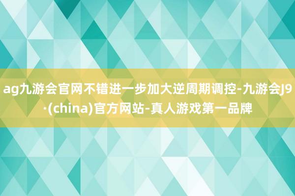 ag九游会官网不错进一步加大逆周期调控-九游会J9·(china)官方网站-真人游戏第一品牌