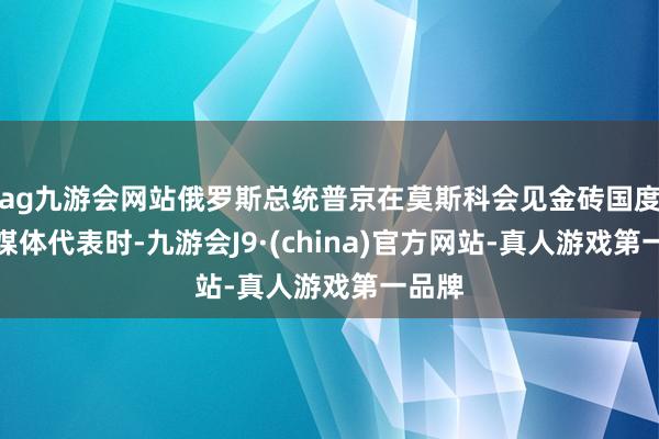 ag九游会网站俄罗斯总统普京在莫斯科会见金砖国度主流媒体代表时-九游会J9·(china)官方网站-真人游戏第一品牌