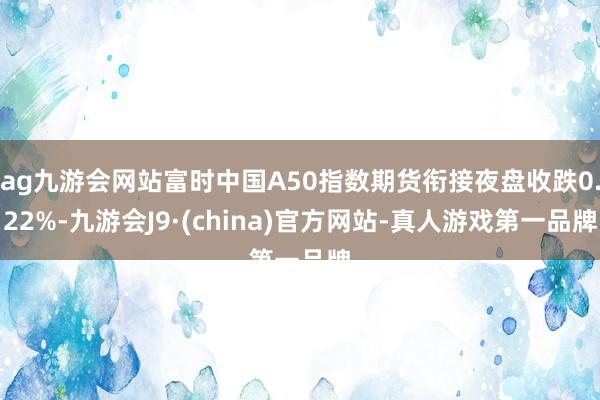 ag九游会网站富时中国A50指数期货衔接夜盘收跌0.22%-九游会J9·(china)官方网站-真人游戏第一品牌