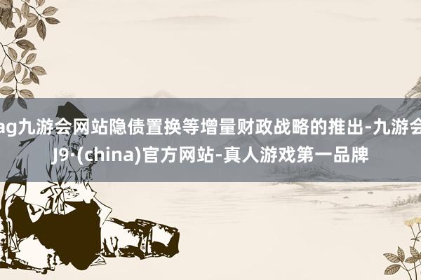 ag九游会网站隐债置换等增量财政战略的推出-九游会J9·(china)官方网站-真人游戏第一品牌