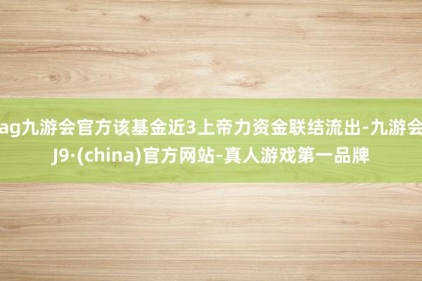 ag九游会官方该基金近3上帝力资金联结流出-九游会J9·(china)官方网站-真人游戏第一品牌