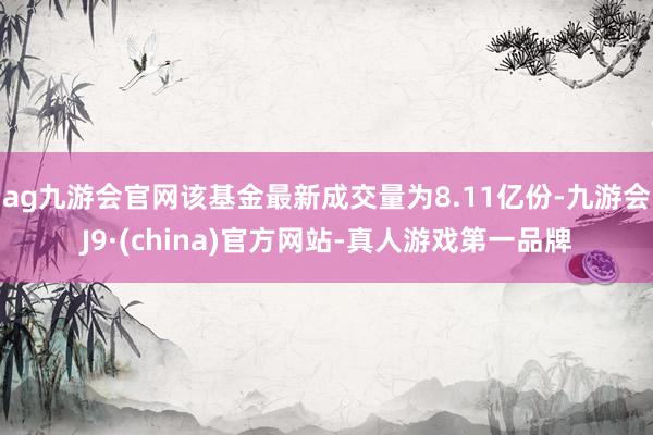 ag九游会官网该基金最新成交量为8.11亿份-九游会J9·(china)官方网站-真人游戏第一品牌