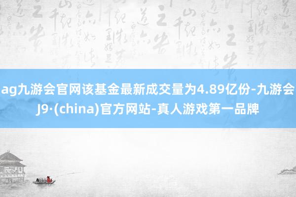 ag九游会官网该基金最新成交量为4.89亿份-九游会J9·(china)官方网站-真人游戏第一品牌