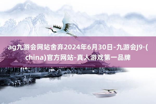 ag九游会网站舍弃2024年6月30日-九游会J9·(china)官方网站-真人游戏第一品牌