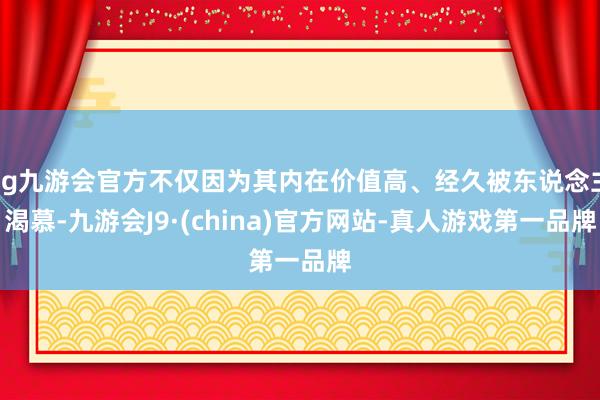 ag九游会官方不仅因为其内在价值高、经久被东说念主渴慕-九游会J9·(china)官方网站-真人游戏第一品牌