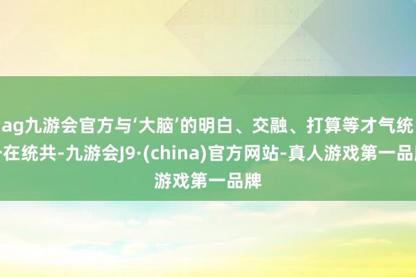 ag九游会官方与‘大脑’的明白、交融、打算等才气统一在统共-九游会J9·(china)官方网站-真人游戏第一品牌