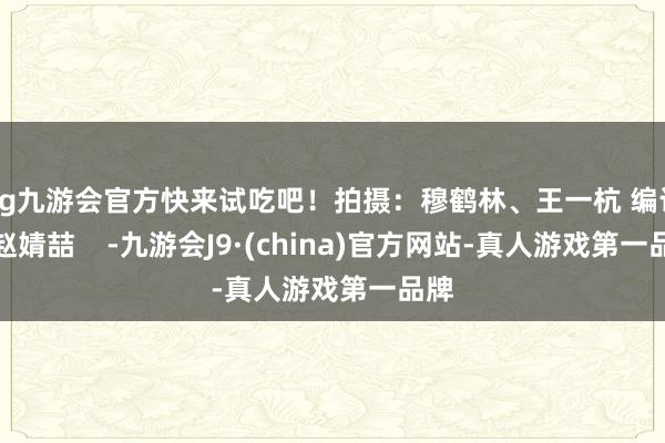 ag九游会官方快来试吃吧！拍摄：穆鹤林、王一杭 编订：赵婧喆    -九游会J9·(china)官方网站-真人游戏第一品牌