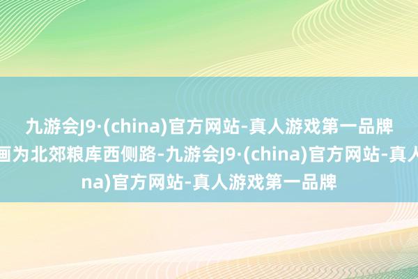 九游会J9·(china)官方网站-真人游戏第一品牌文采路南延筹画为北郊粮库西侧路-九游会J9·(china)官方网站-真人游戏第一品牌