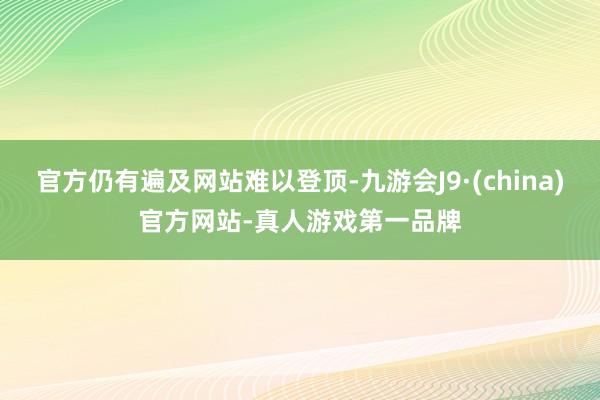 官方仍有遍及网站难以登顶-九游会J9·(china)官方网站-真人游戏第一品牌