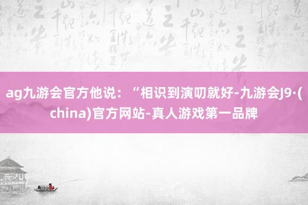 ag九游会官方他说：“相识到演叨就好-九游会J9·(china)官方网站-真人游戏第一品牌