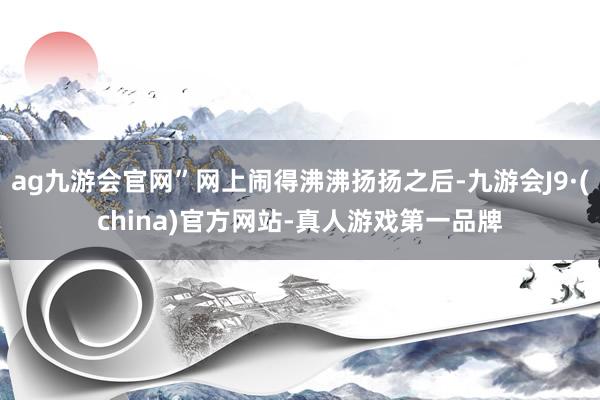 ag九游会官网”网上闹得沸沸扬扬之后-九游会J9·(china)官方网站-真人游戏第一品牌