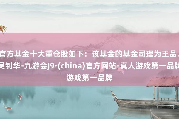 官方基金十大重仓股如下：该基金的基金司理为王品、吴钊华-九游会J9·(china)官方网站-真人游戏第一品牌