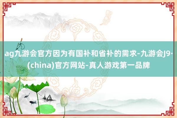 ag九游会官方因为有国补和省补的需求-九游会J9·(china)官方网站-真人游戏第一品牌