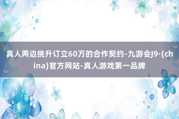 真人两边挑升订立60万的合作契约-九游会J9·(china)官方网站-真人游戏第一品牌