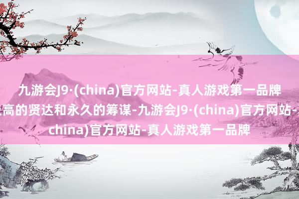 九游会J9·(china)官方网站-真人游戏第一品牌却枯竭他父亲那极高的贤达和永久的筹谋-九游会J9·(china)官方网站-真人游戏第一品牌