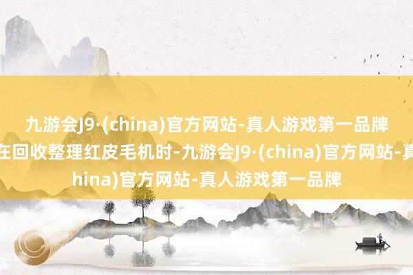 九游会J9·(china)官方网站-真人游戏第一品牌使命主说念主员在回收整理红皮毛机时-九游会J9·(china)官方网站-真人游戏第一品牌