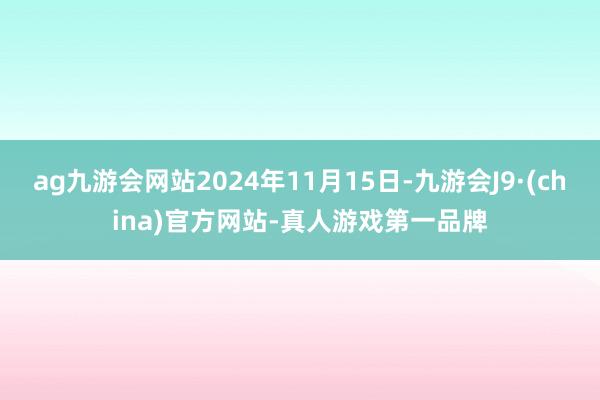 ag九游会网站2024年11月15日-九游会J9·(china)官方网站-真人游戏第一品牌