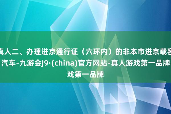 真人二、办理进京通行证（六环内）的非本市进京载客汽车-九游会J9·(china)官方网站-真人游戏第一品牌