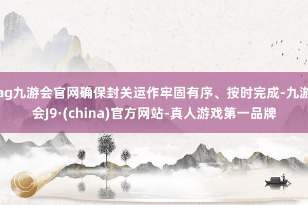 ag九游会官网确保封关运作牢固有序、按时完成-九游会J9·(china)官方网站-真人游戏第一品牌