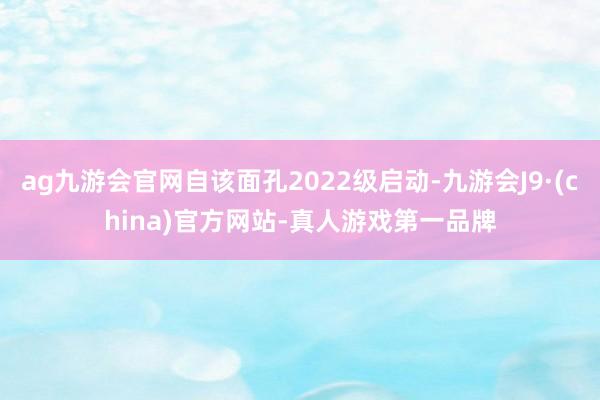 ag九游会官网自该面孔2022级启动-九游会J9·(china)官方网站-真人游戏第一品牌