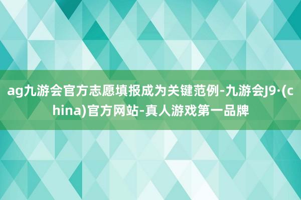 ag九游会官方志愿填报成为关键范例-九游会J9·(china)官方网站-真人游戏第一品牌