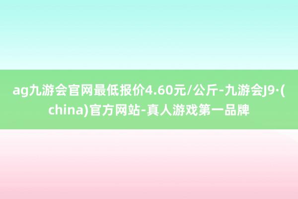 ag九游会官网最低报价4.60元/公斤-九游会J9·(china)官方网站-真人游戏第一品牌