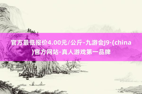 官方最低报价4.00元/公斤-九游会J9·(china)官方网站-真人游戏第一品牌