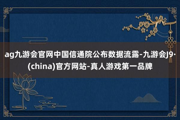 ag九游会官网中国信通院公布数据流露-九游会J9·(china)官方网站-真人游戏第一品牌