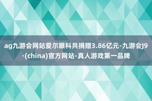 ag九游会网站爱尔眼科共捐赠3.86亿元-九游会J9·(china)官方网站-真人游戏第一品牌