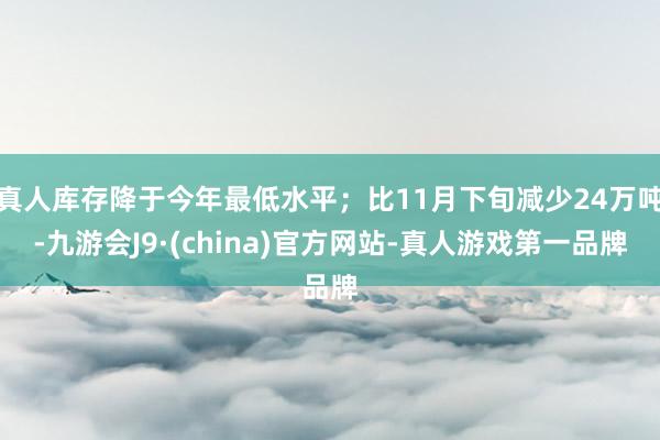 真人库存降于今年最低水平；比11月下旬减少24万吨-九游会J9·(china)官方网站-真人游戏第一品牌