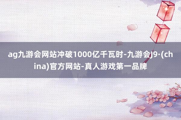 ag九游会网站冲破1000亿千瓦时-九游会J9·(china)官方网站-真人游戏第一品牌