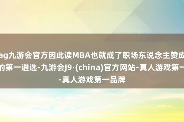 ag九游会官方因此读MBA也就成了职场东说念主赞成学历的第一遴选-九游会J9·(china)官方网站-真人游戏第一品牌