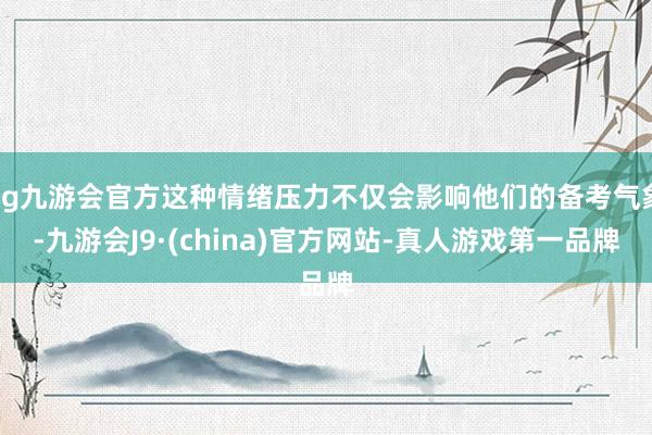 ag九游会官方这种情绪压力不仅会影响他们的备考气象-九游会J9·(china)官方网站-真人游戏第一品牌