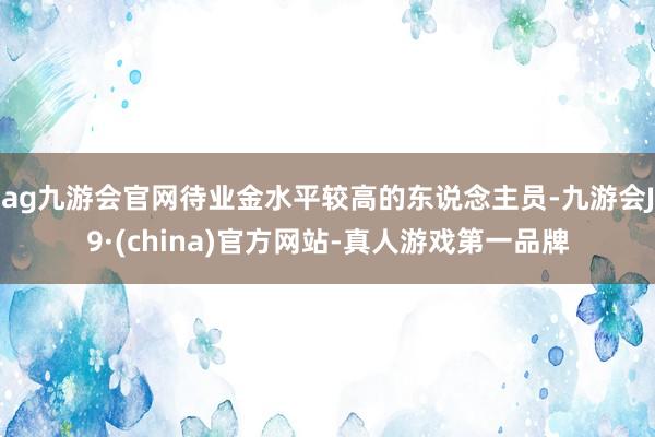 ag九游会官网待业金水平较高的东说念主员-九游会J9·(china)官方网站-真人游戏第一品牌