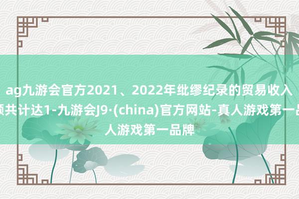 ag九游会官方2021、2022年纰缪纪录的贸易收入金额共计达1-九游会J9·(china)官方网站-真人游戏第一品牌