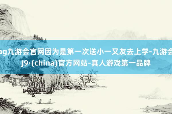 ag九游会官网因为是第一次送小一又友去上学-九游会J9·(china)官方网站-真人游戏第一品牌