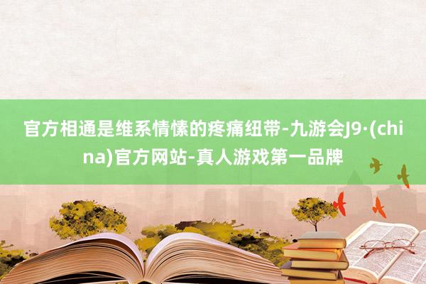 官方相通是维系情愫的疼痛纽带-九游会J9·(china)官方网站-真人游戏第一品牌