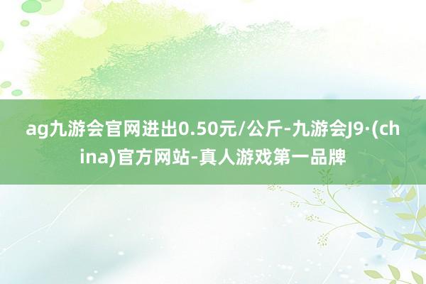 ag九游会官网进出0.50元/公斤-九游会J9·(china)官方网站-真人游戏第一品牌