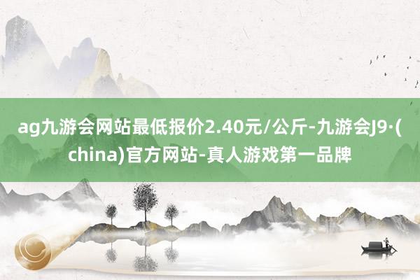 ag九游会网站最低报价2.40元/公斤-九游会J9·(china)官方网站-真人游戏第一品牌